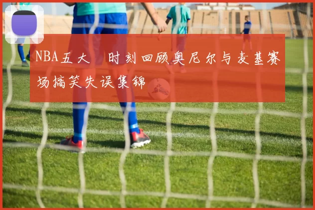 NBA五大囧时刻回顾奥尼尔与麦基赛场搞笑失误集锦