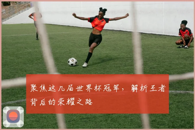 聚焦这几届世界杯冠军，解析王者背后的荣耀之路