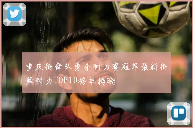 重庆街舞队勇夺耐力赛冠军最新街舞耐力TOP10榜单揭晓