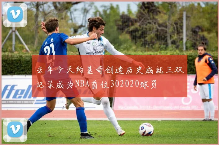 去年今天约基奇创造历史成就三双记录成为NBA首位302020球员