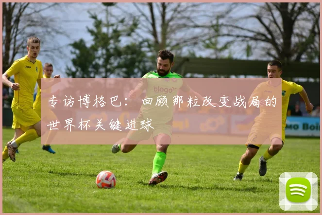 专访博格巴：回顾那粒改变战局的世界杯关键进球