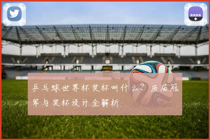 乒乓球世界杯奖杯叫什么？历届冠军与奖杯设计全解析