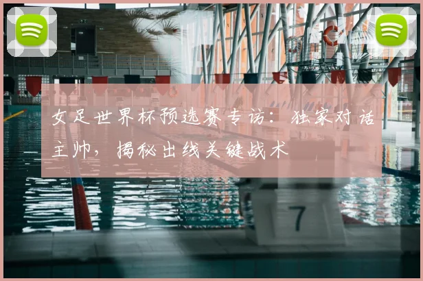 女足世界杯预选赛专访：独家对话主帅，揭秘出线关键战术