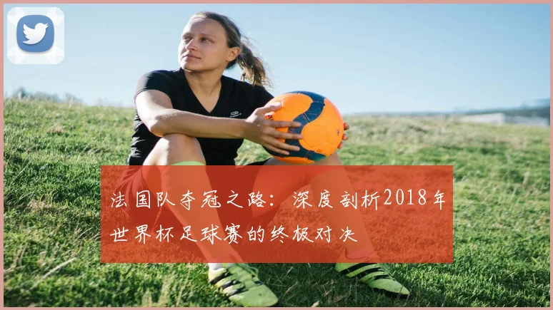 法国队夺冠之路:深度剖析2018年世界杯足球赛的终极对决