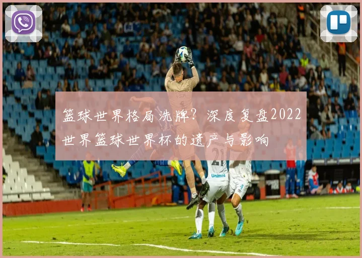 篮球世界格局洗牌?深度复盘2022世界篮球世界杯的遗产与影响