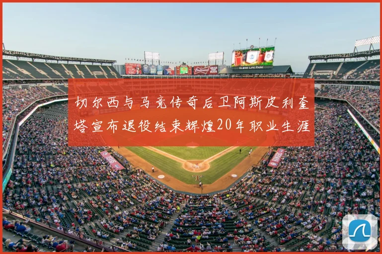 切尔西与马竞传奇后卫阿斯皮利奎塔宣布退役结束辉煌20年职业生涯
