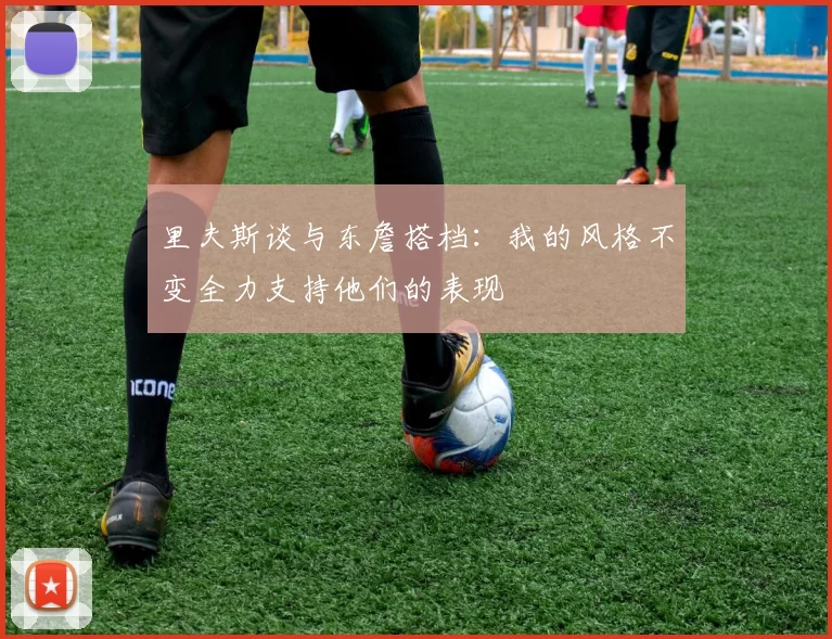 里夫斯谈与东詹搭档：我的风格不变全力支持他们的表现