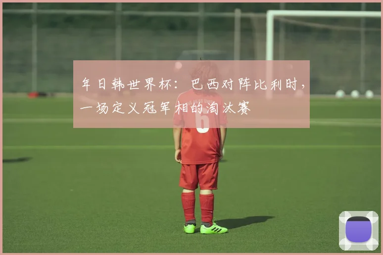 年日韩世界杯：巴西对阵比利时，一场定义冠军相的淘汰赛
