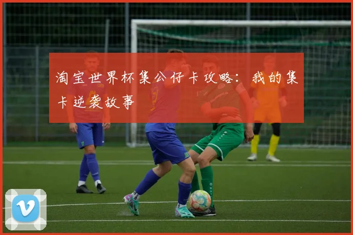 淘宝世界杯集公仔卡攻略：我的集卡逆袭故事