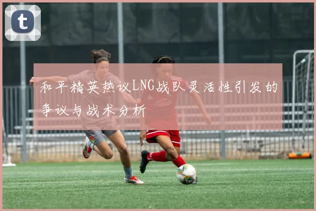 和平精英热议LNG战队灵活性引发的争议与战术分析