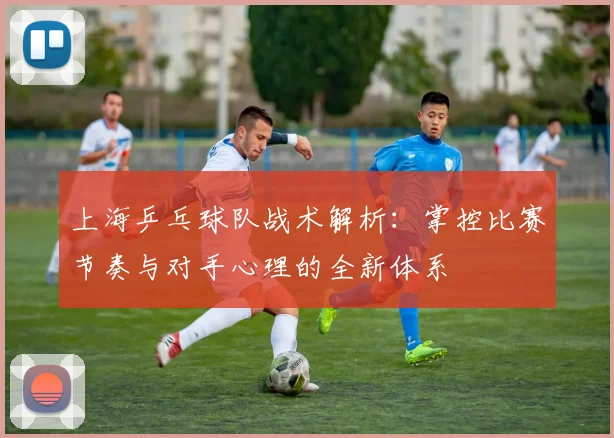 上海乒乓球队战术解析:掌控比赛节奏与对手心理的全新体系