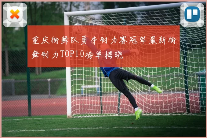 重庆街舞队勇夺耐力赛冠军最新街舞耐力TOP10榜单揭晓