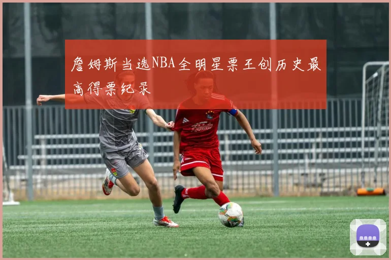 詹姆斯当选NBA全明星票王创历史最高得票纪录