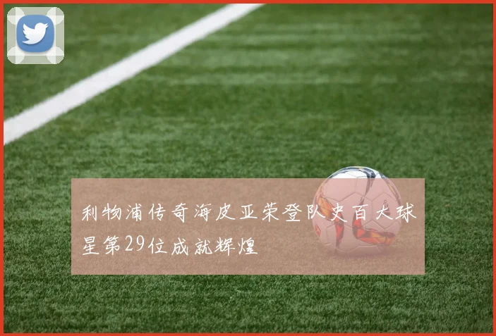 利物浦传奇海皮亚荣登队史百大球星第29位成就辉煌