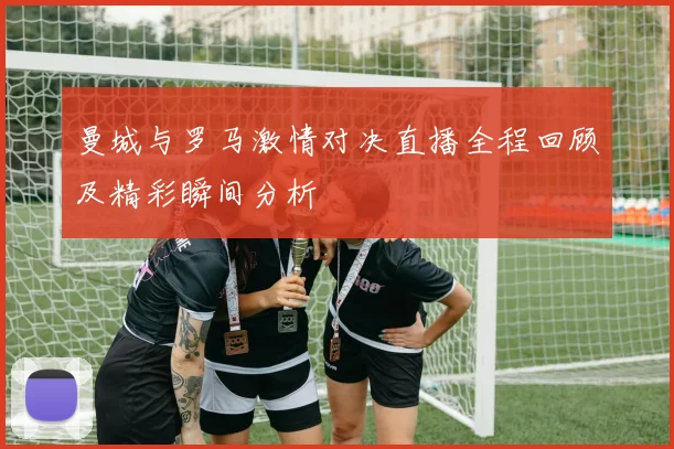 曼城与罗马激情对决直播全程回顾及精彩瞬间分析