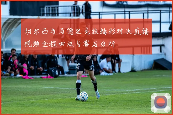 切尔西与马德里竞技精彩对决直播视频全程回放与赛后分析