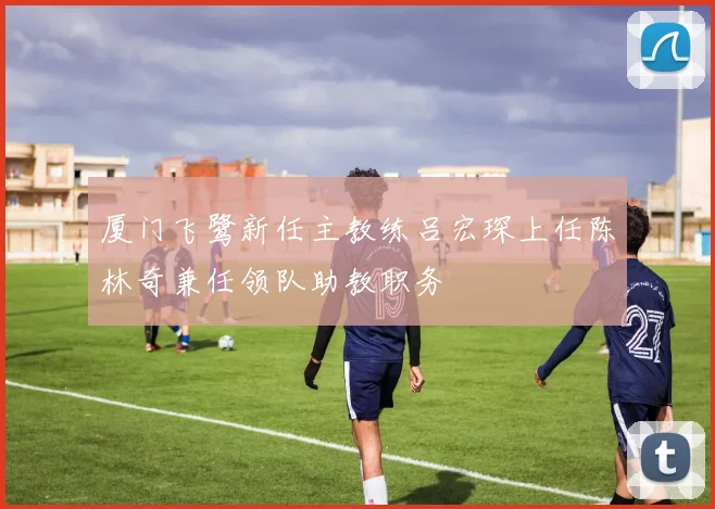 厦门飞鹭新任主教练吕宏琛上任陈林奇兼任领队助教职务
