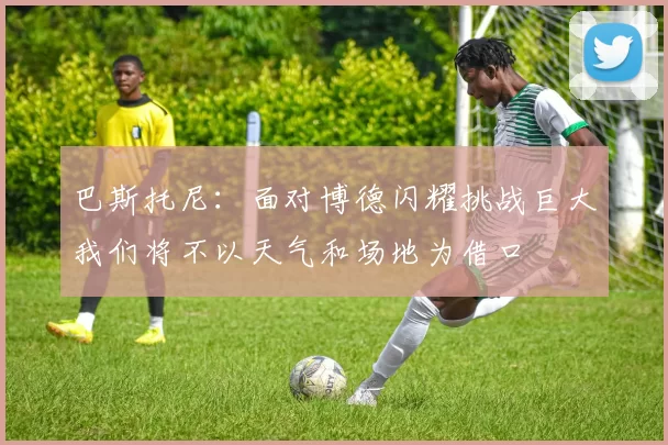 巴斯托尼：面对博德闪耀挑战巨大我们将不以天气和场地为借口